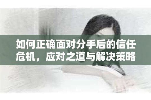如何正确面对分手后的信任危机，应对之道与解决策略