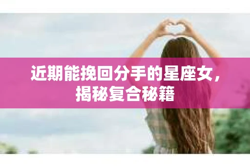 近期能挽回分手的星座女，揭秘复合秘籍