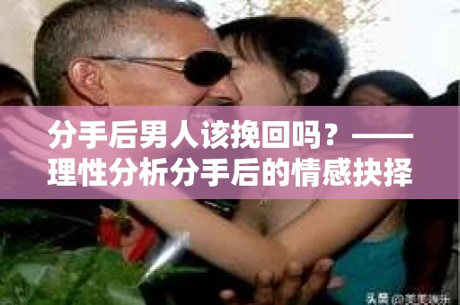 分手后男人该挽回吗？——理性分析分手后的情感抉择