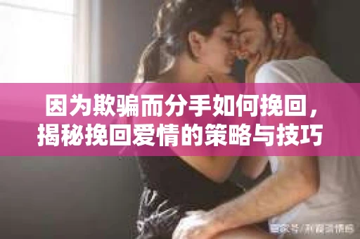 因为欺骗而分手如何挽回，揭秘挽回爱情的策略与技巧