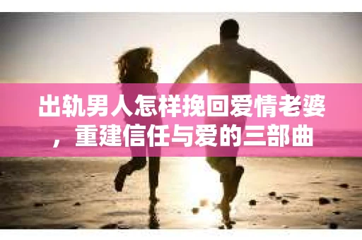 出轨男人怎样挽回爱情老婆，重建信任与爱的三部曲