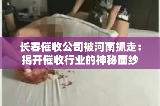长春催收公司被河南抓走：揭开催收行业的神秘面纱