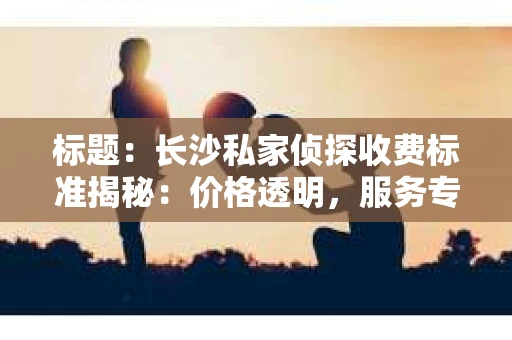 标题：长沙私家侦探收费标准揭秘：价格透明，服务专业