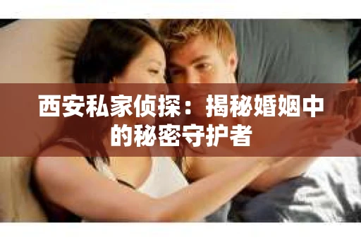 西安私家侦探：揭秘婚姻中的秘密守护者
