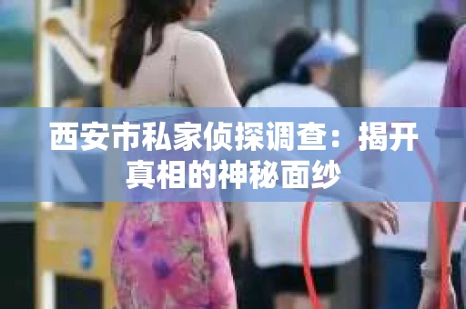 西安市私家侦探调查：揭开真相的神秘面纱