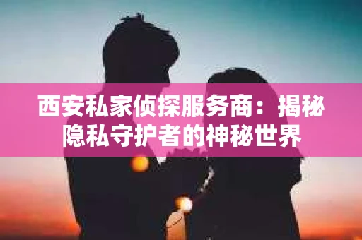 西安私家侦探服务商：揭秘隐私守护者的神秘世界