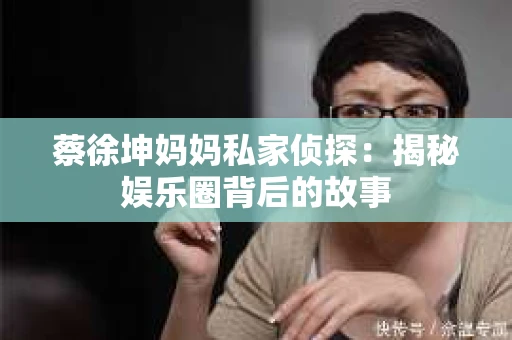 蔡徐坤妈妈私家侦探：揭秘娱乐圈背后的故事