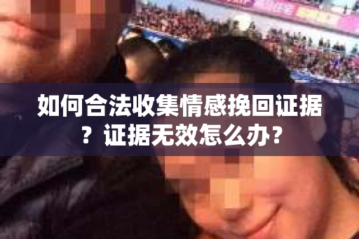 如何合法收集情感挽回证据？证据无效怎么办？