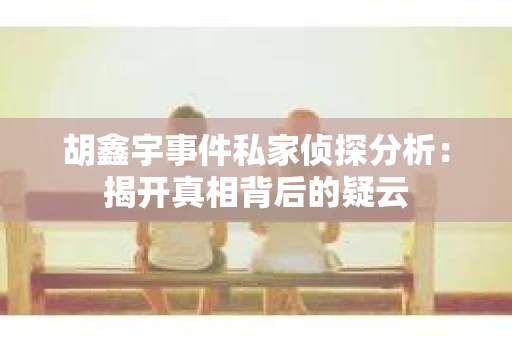 胡鑫宇事件私家侦探分析：揭开真相背后的疑云