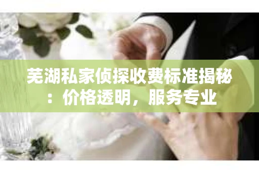 芜湖私家侦探收费标准揭秘：价格透明，服务专业