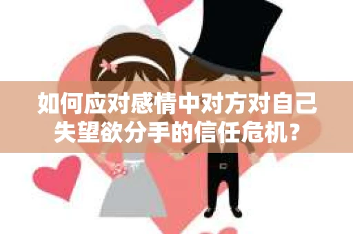 如何应对感情中对方对自己失望欲分手的信任危机？
