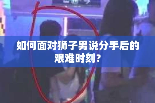 如何面对狮子男说分手后的艰难时刻？
