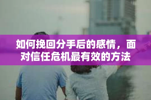 如何挽回分手后的感情，面对信任危机最有效的方法