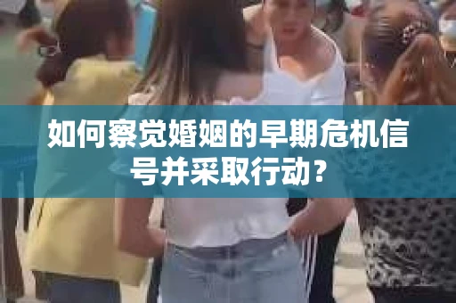 如何察觉婚姻的早期危机信号并采取行动？