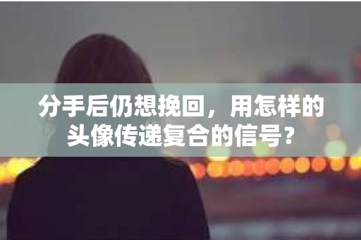 分手后仍想挽回，用怎样的头像传递复合的信号？