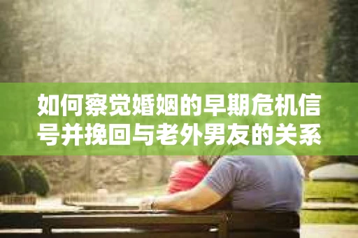 如何察觉婚姻的早期危机信号并挽回与老外男友的关系？