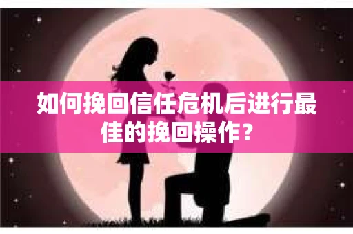 如何挽回信任危机后进行最佳的挽回操作？