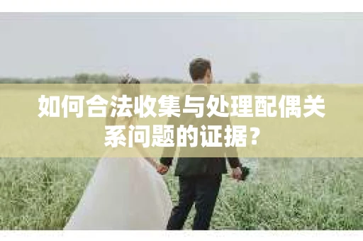 如何合法收集与处理配偶关系问题的证据? 如何合法收集与处理配偶关系问题的证据?