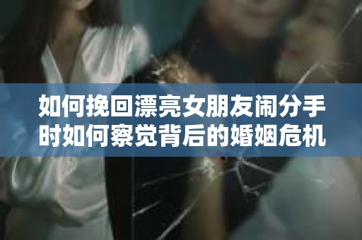如何挽回漂亮女朋友闹分手时如何察觉背后的婚姻危机信号？