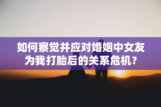 如何察觉并应对婚姻中女友为我打胎后的关系危机？