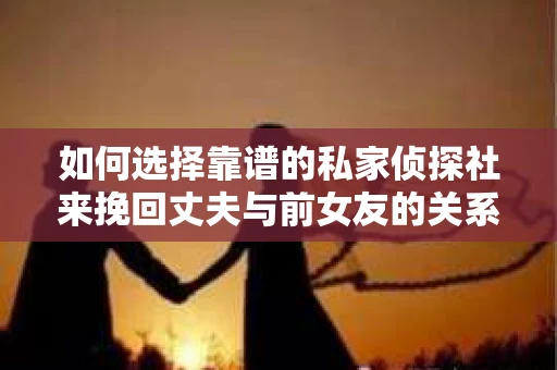 如何选择靠谱的私家侦探社来挽回丈夫与前女友的关系？