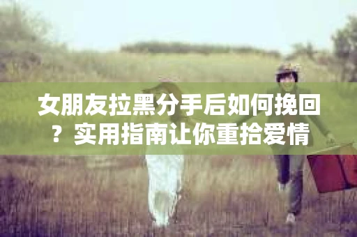 女朋友拉黑分手后如何挽回？实用指南让你重拾爱情
