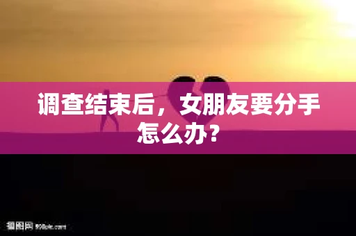 调查结束后，女朋友要分手怎么办？