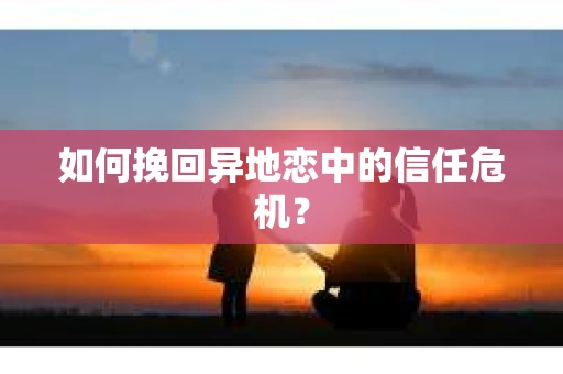 如何挽回异地恋中的信任危机？