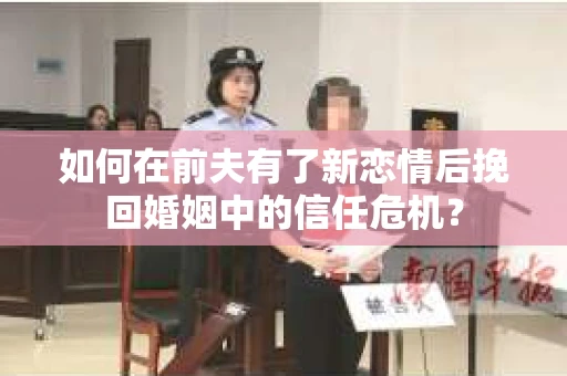 如何在前夫有了新恋情后挽回婚姻中的信任危机？
